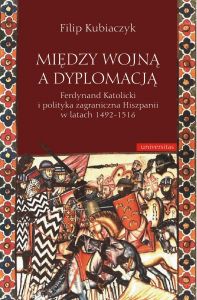 Między wojną a dyplomacją. Ferdynand Katolicki i polityka zagraniczna Hiszpanii w latach 1492-1516