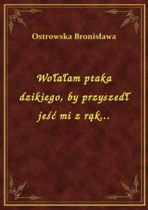 Wołałam ptaka dzikiego, by przyszedł jeść mi z rąk...