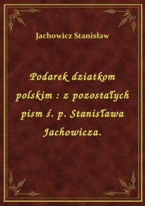 Podarek dziatkom polskim : z pozostałych pism ś. p. Stanisława Jachowicza.