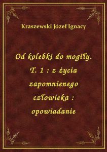 Od kolebki do mogiły. T. 1 : z życia zapomnienego człowieka : opowiadanie