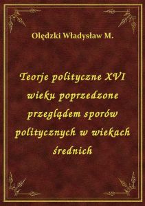 Teorje polityczne XVI wieku poprzedzone przeglądem sporów politycznych w wiekach średnich
