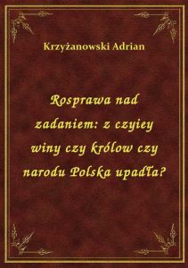 Rosprawa nad zadaniem: z czyiey winy czy królow czy narodu Polska upadła?