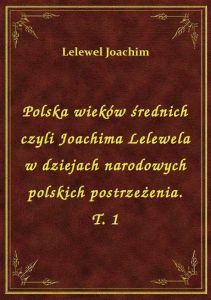 Polska wieków średnich czyli Joachima Lelewela w dziejach narodowych polskich postrzeżenia. T. 1