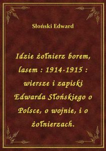 Idzie żołnierz borem, lasem : 1914-1915 : wiersze i zapiski Edwarda Słońskiego o Polsce, o wojnie, i