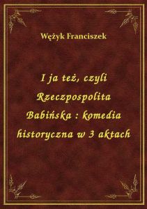 I ja też, czyli Rzeczpospolita Babińska : komedia historyczna w 3 aktach