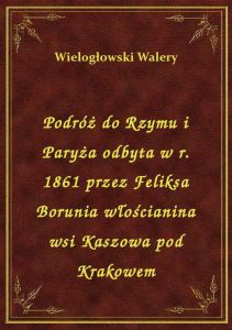 Podróż do Rzymu i Paryża odbyta w r. 1861 przez Feliksa Borunia włościanina wsi Kaszowa pod Krakowem
