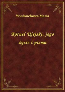 Kornel Ujejski, jego życie i pisma