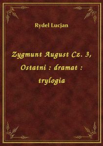 Zygmunt August Cz. 3, Ostatni : dramat : trylogia