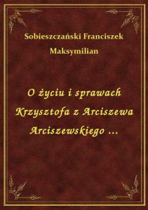 O życiu i sprawach Krzysztofa z Arciszewa Arciszewskiego ...