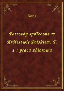 Potrzeby społeczne w Królestwie Polskiem. T. 1 : praca zbiorowa