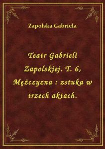Teatr Gabrieli Zapolskiej. T. 6, Mężczyzna : zstuka w trzech aktach.