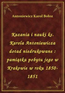 Kazania i nauki ks. Karola Antoniewicza dotad niedrukowane : pamiątka pobytu jego w Krakowie w roku