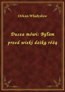 Dusza mówi: Byłam przed wieki dziką różą
