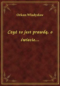 Czyż to jest prawdą, o świecie...